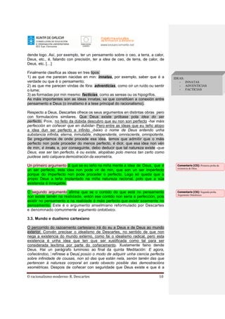 O racionalismo moderno: R. Descartes 10
dende logo. Así, por exemplo, ter un pensamento sobre o ceo, a terra, a calor,
Deus, etc., é, falando con precisión, ter a idea de ceo, de terra, de calor, de
Deus, etc. […]
Finalmente clasifica as ideas en tres tipos:
1) as que me parecen nacidas en min: innatas, por exemplo, saber que é a
verdade ou que é o pensamento;
2) as que me parecen vindas de fóra: adventicias, como oír un ruído ou sentir
o lume;
3) as formadas por min mesmo: facticias, como as sereas ou os hipogrifos.
As máis importantes son as ideas innatas, xa que constitúen a conexión entre
pensamento e Deus (o innatismo é a tese principal do racionalismo).
Respecto a Deus, Descartes ofrece os seus argumentos en distintas obras pero
con formulacións similares. Que Deus existe próbase pola idea do ser
perfecto. Pois, no feito da dúbida descubro que eu non son perfecto -hai máis
perfección en coñecer que en dubidar- Pero entre as ideas que eu teño atopo
a idea dun ser perfecto e infinito -baixo o nome de Deus entendo unha
substancia infinita, eterna, inmutable, independente, omnisciente, omnipotente.
Se preguntamos de onde procede esa idea, temos que admitir que o máis
perfecto non pode proceder do menos perfecto, é dicir, que esa idea non vén
de min, é innata, e, por conseguinte, debo deducir que tal natureza existe -que
Deus, ese ser tan perfecto, é ou existe, atopábao polo menos tan certo como
puidese selo calquera demostración da xeometría.
Un primeiro argumento di que se eu teño na miña mente a idea de Deus, que é
un ser perfecto, esta idea non pode vir de min, que son un ser imperfecto
porque do imperfecto non pode proceder o perfecto. Logo só queda que o
propio Deus a teña implantado na miña natureza racional, polo que a súa
existencia é innegable.
O segundo argumento afirma que se o contido do que está no pensamento
non existe tamén na realidade, entón ese contido non sería a perfección, pois
existir no pensamento e na realidade é máis perfecto que existir soamente no
pensamento. Este é o argumento anselmiano reformulado por Descartes
e denominado comunmente argumento ontolóxico.
3.3. Mundo e dualismo cartesiano
O percorrido do razoamento cartesiano irá do eu a Deus e de Deus ao mundo
exterior. Convén precisar o idealismo de Descartes, no sentido de que non
nega a existencia do mundo externo, como fai o idealismo radical, pero esta
existencia é unha idea que ten que ser xustificada como tal para ser
considerada lexítima por parte do coñecemento. Xustamente faino dende
Deus. Hai un parágrafo luminoso ao final da quinta Meditación: E agora,
coñecéndoo, [ refírese a Deus] posúo o modo de adquirir unha ciencia perfecta
sobre infinidade de cousas, non só das que están nela, senón tamén das que
pertencen á natureza corporal en canto obxecto posible das demostracións
xeométricas. Despois de coñecer con seguridade que Deus existe e que é a
IDEAS:
- INNATAS
- ADVENTICIAS
- FACTICIAS
Comentario [C5]: Primeira proba da
existencia de Deus.
Comentario [C6]: Segunda proba.
Argumento Ontolóxico.
 