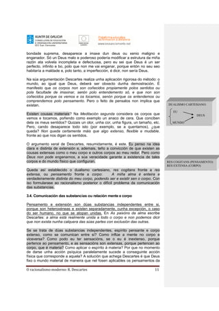 O racionalismo moderno: R. Descartes 11
bondade suprema, desaparece a imaxe dun deus ou xenio maligno e
enganador. Só un Deus malo e poderoso podería modificar a estrutura da miña
razón ata volvela incompleta e defectuosa, pero eu sei que Deus é un ser
perfecto, infinito e bo, polo que non me vai enganar, porque entón no seu seo
habitaría a maldade e, polo tanto, a imperfección, é dicir, non sería Deus.
Na súa argumentación Descartes realiza unha aplicación rigorosa do método: o
mundo, ao igual que Deus, deberá ser obxecto dunha demostración. É
manifesto que os corpos non son coñecidos propiamente polos sentidos ou
pola facultade de imaxinar, senón polo entendemento só, e que non son
coñecidos porque os vemos e os tocamos, senón porque os entendemos ou
comprendemos polo pensamento. Pero o feito de pensalos non implica que
existan.
Existen cousas materiais? Na Meditación segunda considera os corpos que
vemos e tocamos, poñendo como exemplo un anaco de cera. Que conciben
dela os meus sentidos? Quizais un olor, unha cor, unha figura, un tamaño, etc.
Pero, cando desaparece todo isto (por exemplo, se a quentamos), ¿que
queda? Non queda certamente máis que algo extenso, flexible e mudable.
fronte ao que nos digan os sentidos.
O argumento xeral de Descartes, resumidamente, é este. Eu penso na idea
clara e distinta de extensión e, ademais, teño a convicción de que existen as
cousas extensas como o meu corpo e outros corpos ao meu redor. Pero como
Deus non pode enganarnos, a súa veracidade garante a existencia de tales
corpos e do mundo físico que configuran.
Queda así establecido o dualismo cartesiano, res cogitans fronte a res
extensa, ou pensamento fronte a corpo: A miña alma é enteira e
verdadeiramente distinta do meu corpo, podendo ser e existir sen o corpo. Con
iso formularase ao racionalismo posterior o difícil problema da comunicación
das substancias.
3.4. Comunicación das substancias ou relación mente e corpo
Pensamento e extensión son dúas substancias independentes entre si,
porque son heteroxéneas e existen separadamente, cunha excepción, o caso
do ser humano, no que se atopan unidas. En As paixóns da alma escribe
Descartes: a alma está realmente unida a todo o corpo e non podemos dicir
que non exista nunha calquera das súas partes con exclusión das outras.
Se se trata de dúas substancias independentes, espírito pensante e corpo
extenso, como se comunican entre si? Como inflúe a mente no corpo e
viceversa? Como podo eu ter sensacións, se o eu é inextenso, porque
pertence ao pensamento, e as sensacións son extensas, porque pertencen ao
corpo, que é materia? Como aplicar o espírito á materia? Por que no momento
de darse unha acción psíquica paralelamente sucede a conseguinte acción
física que corresponde a aquela? A solución que achega Descartes é que Deus
fixo o mundo material de maneira que nel fosen aplicables os pensamentos da
DUALISMO CARTESIANO:
EU
DEUS
MUNDO
RES COGITANS (PENSAMENTO)
RES EXTENSA (CORPO)
 