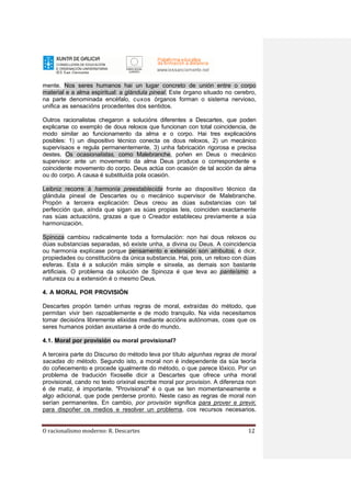 O racionalismo moderno: R. Descartes 12
mente. Nos seres humanos hai un lugar concreto de unión entre o corpo
material e a alma espiritual: a glándula pineal. Este órgano situado no cerebro,
na parte denominada encéfalo, cuxos órganos forman o sistema nervioso,
unifica as sensacións procedentes dos sentidos.
Outros racionalistas chegaron a solucións diferentes a Descartes, que poden
explicarse co exemplo de dous reloxos que funcionan con total coincidencia, de
modo similar ao funcionamento da alma e o corpo. Hai tres explicacións
posibles: 1) un dispositivo técnico conecta os dous reloxos, 2) un mecánico
supervísaos e regula permanentemente, 3) unha fabricación rigorosa e precisa
destes. Os ocasionalistas, como Malebranche, poñen en Deus o mecánico
supervisor: ante un movemento da alma Deus produce o correspondente e
coincidente movemento do corpo. Deus actúa con ocasión de tal acción da alma
ou do corpo. A causa é substituída pola ocasión.
Leibniz recorre á harmonía preestablecida fronte ao dispositivo técnico da
glándula pineal de Descartes ou o mecánico supervisor de Malebranche.
Propón a terceira explicación: Deus creou as dúas substancias con tal
perfección que, aínda que sigan as súas propias leis, coinciden exactamente
nas súas actuacións, grazas a que o Creador estableceu previamente a súa
harmonización.
Spinoza cambiou radicalmente toda a formulación: non hai dous reloxos ou
dúas substancias separadas, só existe unha, a divina ou Deus. A coincidencia
ou harmonía explícase porque pensamento e extensión son atributos, é dicir,
propiedades ou constitucións da única substancia. Hai, pois, un reloxo con dúas
esferas. Esta é a solución máis simple e sinxela, as demais son bastante
artificiais. O problema da solución de Spinoza é que leva ao panteísmo: a
natureza ou a extensión é o mesmo Deus.
4. A MORAL POR PROVISIÓN
Descartes propón tamén unhas regras de moral, extraídas do método, que
permitan vivir ben razoablemente e de modo tranquilo. Na vida necesitamos
tomar decisións libremente elixidas mediante accións autónomas, coas que os
seres humanos poidan axustarse á orde do mundo.
4.1. Moral por provisión ou moral provisional?
A terceira parte do Discurso do método leva por título algunhas regras de moral
sacadas do método. Segundo isto, a moral non é independente da súa teoría
do coñecemento e procede igualmente do método, o que parece lóxico. Por un
problema de tradución fíxoselle dicir a Descartes que ofrece unha moral
provisional, cando no texto orixinal escribe moral por provision. A diferenza non
é de matiz, é importante. "Provisional" é o que se ten momentaneamente e
algo adicional, que pode perderse pronto. Neste caso as regras de moral non
serían permanentes. En cambio, por provisión significa para prover e previr,
para dispoñer os medios e resolver un problema, cos recursos necesarios.
 