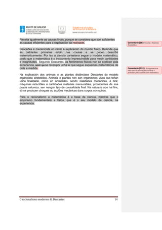 O racionalismo moderno: R. Descartes 14
Rexeita igualmente as causas finais, porque se considera que son suficientes
as causas eficientes para a explicación da realidade.
Descartes é mecanicista en canto á explicación do mundo físico. Defende que
as calidades primarias están nas cousas e se poden describir
matematicamente. Por iso a ciencia cartesiana segue o modelo matemático,
posto que a matemática é o instrumento imprescindible para medir cantidades
e magnitudes. Segundo Descartes, os fenómenos físicos non se explican pola
experiencia, senónquese rexen por unha lei que segue esquemas matemáticos de
orde e medida.
Na explicación dos animais e as plantas distánciase Descartes do modelo
organicista aristotélico. Animais e plantas non son organismos vivos que teñan
unha finalidade, como en Aristóteles, senón realidades mecánicas, é dicir,
máquinas reducibles a cantidades materiais mensurables, procedentes da súa
propia natureza, sen nengún tipo de causalidade final. Na natureza non hai fins,
só se producen choques ou accións mecánicas duns corpos con outros.
Para o racionalismo a matemática é a base da ciencia, mentres que o
empirismo fundamentará a física, que é o seu modelo de ciencia, na
experiencia.
Comentario [C9]: Rexeita o finalismo
Aristotélico.
Comentario [C10]: A experiencia en
todo caso só serviría para verificar o
postulado pola cuantificación matemática.
 