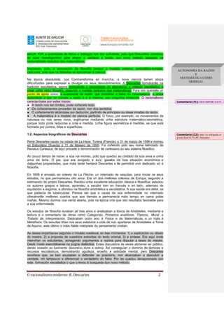 O racionalismo moderno: R. Descartes 2
século XVII a autoridade de libros e teólogos non era suficiente, polo que Descartes comezou
as súas investigacións para atopar a verdade a través dun novo método baseado na
racionalidade dedutiva das matemáticas.
Impúxose, pois, a renovación da filosofía porque o modelo anterior, aristotélico-tomista,
caducara, polo que os filósofos se aproximan á ciencia.
Na época absolutista, coa Contrarreforma en marcha, a nova ciencia tamén atopa
dificultades para expresar e divulgar os seus descubrimentos. A Descartes formáranlle na
tradición escolástica, agora comprende a necesidade de abandonar o método escolástico e
crear unha nova filosofía, segundo o modelo dedutivo das matemáticas. Para isto quédalle un
punto de apoio único: a autonomía da razón, que constitúe a base do racionalismo: a única
autoridade á que se somete a razón é a si mesma, sen ningunha limitación. O racionalismo
caracterízase por estes trazos:
● A razón non ten límites, pode coñecelo todo.
● Os coñecementos proceden da razón, non dos sentidos.
● O coñecemento alcánzase por dedución, partindo de principios ou ideas innatas da razón.
● A matemática é o modelo de ciencia perfecta. O físico, por exemplo, os movementos da
natureza ou nos seres vivos, explícanse mediante unha estrutura matemático-xeométrica,
porque todo pode reducirse a orde e medida. Unha figura xeométrica é medible, xa que está
formada por puntos, liñas e superficies.
1.2. Aspectos biográficos de Descartes
René Descartes naceu na cidade de La Haye, Turena (Francia), o 31 de marzo de 1596 e morreu
en Estocolmo (Suecia) o 11 de febreiro de 1650. Foi coñecido polo seu nome latinizado de
Renatus Cartesius, de aquí procede a denominación de cartesiano ao seu sistema filosófico.
Ao pouco tempo de nacer, a súa nai morreu, polo que quedou ao coidado da súa avoa e unha
ama de leite. O pai, que era avogado e xuíz, gozaba de boa situación económica e
dalgunhas propiedades, que máis tarde herdará Descartes e lle permitirá vivir dedicado só á
filosofía.
En 1606 é enviado ao colexio de La Flèche, un internado de xesuítas, para iniciar os seus
estudos, no que permaneceu oito anos. Era un dos mellores colexios de Europa, segundo a
estimación do propio Descartes. Recibiu unha excelente educación clásica e filosófica: estudou
os autores gregos e latinos, aprendeu a escribir ben en francés e en latín, ademais de
equitación e esgrima, e afondou na filosofía aristotélica e escolástica. A súa saúde era débil, xa
que padecía de tuberculose. Parece ser que a causa da súa enfermidade no internado
ofrecéronlle mellores cuartos que aos demais e permanecía máis tempo en cama polas
mañás. Mesmo durmía coa ventá aberta, pois na época cría que isto resultaba favorable para
a súa enfermidade.
Os estudos de filosofía duraban alí tres anos e analizaban a lóxica de Aristóteles, mediante a
lectura e o comentario de obras como Categorías, Primeiros analíticos, Tópicos, Moral e
Tratado da interpretación. Dedicaban outro ano á Física e ás Matemáticas, e un máis á
Metafísica. Os xesuítas tiñan nos seus estatutos a orde de non apartarse de Aristóteles e Tomé
de Aquino, este último o máis fiable intérprete do pensamento cristián.
As clases impartíanse segundo o modelo medieval, en tres momentos: 1) a explicación ou ditado
do mestre, 2) a proposta de cuestións extraídas do texto orixinal, 3) a síntese. Era aquí onde
interviñan os estudantes, achegando argumentos e razóns para disputar a teses do mestre.
Deste modo exercitábanse na pugna dialéctica. Estas discusións ás veces abríanse ao público,
dando ocasión ao lucimento discursivo duns e outros. Así conseguían o dominio de técnicas e
recursos escolásticos, demostrando agudeza, enxeño e axilidade mental, pero Descartes
recoñece que, se ben axudaban a defender as posicións, non alcanzaban a descubrir a
verdade, nin tampouco a diferenciar o verdadeiro do falso. Por iso quedou decepcionado con
esta formación escolástica o que o levou á busqueda dun novo método. .
AUTONOMÍA DA RAZÓN
E
MATEMÁTICA COMO
MODELO.
Comentario [F1]: MOI IMPORTANTE
Comentario [C2]: http://es.wikipedia.or
g/wiki/Ren%C3%A9_Descartes
 
