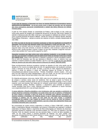 O racionalismo moderno: R. Descartes 3
O que máis lle interesou a Descartes non foron os estudos filolóxicos e humanísticos, senón a
astronomía e as matemáticas: por iso tan pronto como a idade me permitiu saír da suxeición
dos meus preceptores abandonei completamente o estudo das letras (Discurso do método,
Primeira parte).
A partir de 1614 estudou Dereito na universidade de Poitiers, onde se titulou en leis, aínda que
nunca quixo exercer de avogado coa conseguinte decepción do seu pai. Pola contra, ingresou no
exército e interesouse pola vida militar, aínda que o que buscaba en realidade era coñecer o mundo,
como un grande escenario de estudio e reflexión. Dende 1917 pasou por Holanda, Baviera, Alemaña,
Países Baixos, Dinamarca..., sempre ao servizo dun exército ou doutro e rematou decepcionado da
vida militar.
En 1919, na noite do día dez de novembro prodúcese un feito moi significativo na biografía de
Descartes. Tivo os seus tres famosos soños que cambiaron o curso da súa vida. Conta o
filósofo que no primeiro soño se viu eivado e correndo para buscar refuxio nunha igrexa. No
segundo había unha forte tormenta. O terceiro foi definitivo: ante el abriuse a páxina dun libro
escrito en latín, que lle marcaba o camiño a seguir na súa vida, mediante a seguinte inscrición:
¿Quid vitae sectabor iter? (que camiño seguirei na vida?).
Descartes considera que tales soños eran unha auténtica revelación: a voz dicíalle no soño
que tiña que encontrar a verdade e para iso debía reunir todas as ciencias nunha soa, a través
dun método único. Deste modo reformaría a filosofía e superaría o camiño escolástico anterior.
Era un xeito de interpretar que tiña que dedicarse á filosofía e crear un sistema novo que
orientase a historia posterior do saber filosófico. Isto foi o que fixo, e para iso tivo que eliminar
todas as opinións que ata entón había admitira (Discurso do método, Segunda parte).
Estes acontecementos decisivos sucederon mentres se atopaba só ante unha estufa que lle
aliviaba do frío inverno na cidade alemá de Ulm. En agradecemento a tal revelación prometeu
visitar o santuario da Virxe de Loreto, en Italia, o que fixo en 1623, despois de abandonar o
exército e cando se dedicou a viaxar por diferentes lugares de Europa en busca de
tranquilidade para elaborar osseus escritos: Parides, Amsterdam, Utrecht, Leyden... Cría que
para vivir ben había que pasar desapercibido e ata vivir oculto, por iso dixo que só quen se
oculta vive ben (bene vixit qui bene latuit) e fixo disto o lema da súa vida.
En Holanda permaneceu vinte anos, dende 1628, onde viviu de incógnito para eludir as visitas
de amigos e cambiou varias veces de residencia. Non se atopa a gusto na Francia de
Richelieu. O cardeal combatía dentro do país as doutrinas relixiosas luteranas e fora a outros
imperios, como aos Austrias. Non había paz nin cohesión social senón conflitos permanentes
e inestabilidade política. Richelieu implantou o absolutismo para combater á nobreza e
manter sometido pola forza o pobo. Ademais subordinou o catolicismo á nación francesa,
cuxo engrandecemento foi o seu principal obxectivo.
A igrexa defendía a filosofía aristotélica e era monárquica, polo que apoiaba a prohibición de
ensinar doutrinas contrarias á Aristóteles e ao poder divino dos reis no goberno. O Parlamento
de París chegou a decretar a pena de morte na cacharela para calquera formulación ou
doutrina contraria a Aristóteles. En Holanda atopou a paz e liberdade que necesitaba para
investigar e publicar, por iso editou alí boa parte da súa obra. Porén, a prudencia
aconselloulle non publicar o seu Tratado do mundo e da luz, escrito en 1633, ao coñecer a
condena de Galileo por manter o heliocentrismo, que era a base das explicacións físicas que
necesitaba Descartes para a súa teoría.
Na universidade de Leyden ensinou matemática e coñeceu a Golius (1596-1667), profesor de
árabe e matemáticas daquela universidade, que propuxo a Descartes que explicase o problema
matemático de Pappus relativo a segmentos de liñas rectas ligadas por relacións de proporción.
Descartes resolveuno mediante a súa xeometría analítica. En 1635 nace en Holanda a súa filla
Francine, froito da relación amorosa coa súa serventa Helen, e morre de febre escarlata en
1644. Un ano antes coñece a princesa Elizabeth de Holanda, con quen mantén unha
abundante correspondencia sobre temas políticos e morais, que son a orixe da última das súas
obras publicadas en vida, Tratado das paixóns.
 