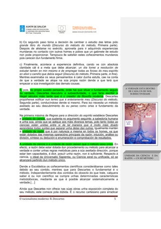 O racionalismo moderno: R. Descartes 5
b) Co segundo paso toma a decisión de cambiar o estudio das letras polo
grande libro do mundo (Discurso do método do método, Primeira parte).
Despois de alistarse no exército, aproveita para ir adquirindo experiencias
mundanas no contacto con outros homes e pobos que un gabinete de estudo
non pode proporcionar. Tampouco lle satisfan estes coñecementos mundanos
pois carecen dun fundamento firme.
c) Finalmente, acontece a experiencia definitiva, cando ve con absoluta
claridade cál é a meta que debe alcanzar: un día tomei a resolución de
estudar tamén en min mesmo e de empregar todas as forzas do meu espírito
en elixir o camiño que debía seguir (Discurso do método, Primeira parte, in fine).
Mentres examinaba os seus pensamentos á calor dunha estufa, cae na conta
de que a verdade se atopa na súa propia razón dende a que terá que
empezar a súa investigación das demais cousas.
É, pois, no propio suxeito pensante, onde hai que situar o fundamento seguro
da verdade. Descartes descubriu a subxectividade, o que faría escribir a
Hegel séculos máis tarde que é o creador da filosofía moderna. Descartes
propóñense edificar nun terreo que é enteiramente meu (Discurso do método,
Segunda parte), conducíndose dende si mesmo. Para iso necesita un método
axeitado ao seu descubrimento do eu penso como orixe e fundamento da
verdade.
Na primeira máxima de Regras para a dirección do espírito establece Descartes
a unidade da ciencia, que sustenta no argumento seguinte: a sabedoría humana
é unha soa, aínda que se aplique aos máis diversos temas, polo tanto todas as
ciencias están unidas entre si de tal maneira que é moito máis doado
aprendelas todas xuntas que separar unha delas das outras. Igualmente mantén
a unidade da razón que é por natureza a mesma en todos os homes, xa que
están dotados das mesmas operacións principais da razón: intuición, análise ou
división, síntese ou dedución e enumeración e comprobación de resultados.
A unidade da ciencia e a unidade da razón esixen que o método sexa único. En
efecto, a razón debe estar dotada dun procedemento ou método para alcanzar a
verdade e conter unhas regras metódicas para a súa axeitada dirección, porque
estar ben capacitados, é dicir, posuír unha razón, non é suficiente. Respecto á
ciencia, o ideal da Universalis Sapientia, ou Ciencia xeral ou unificada, só se
alcanzará partindo dun método único.
Dende a Escolástica os coñecementos científicos considerábanse como tales
debido ao seu contido, mentres que para Descartes o fundamental é o
método. Independentemente dos contidos do obxecto do que trate, calquera
saber é ou non científico se cumpre unhas determinadas características
metodolóxicas, mediante as que é posible alcanzar sistematicamente a
verdade.[…]
Aínda que Descartes non ofrece nas súas obras unha exposición completa do
seu método, este comeza pola dúbida. É o recurso cartesiano para erradicar
UNIDADE DA CIENCIA E DA
RAZÓN → UN SÓ MÉTODO
A VERDADE ESTÁ DENTRO
DE CADA UN DE NOS.
SUBXECTIVIDADE
 