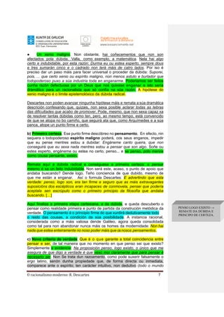 O racionalismo moderno: R. Descartes 7
● Un xenio maligno. Non obstante, hai coñecementos que non son
afectados pola dúbida. Valla, como exemplo, a matemática. Nela hai algo
certo e indubidable, por esta razón: Durma eu ou estea esperto, sempre dous
e tres sumarán cinco e o cadrado non terá máis de catro lados. Por iso é
preciso dar un paso máis para facer universal o proceder da dúbida: Suporei,
pois, ... que certo xenio ou espírito maligno, non menos astuto e burlador que
todopoderoso puxo a súa industria toda en enganarme. Poderiamos ser feitos
cunha razón defectuosa por un Deus que nos quixese enganar e isto sería
dramático para un racionalista que só confía na súa razón. A hipótese do
xenio maligno é o límite epistemolóxico da dúbida radical.
Descartes non poden avanzar ningunha hipótese máis e remata a súa dramática
descrición confesando que, quizais, non sexa posible aclarar todas as tebras
das dificultades que acabo de promover. Pode, mesmo, que non sexa capaz xa
de resolver tantas dúbidas como ten, pero, ao mesmo tempo, está convencido
de que se atopa no bo camiño, que seguirá ata que, como Arquímedes e a súa
panca, atope un punto firme e certo.
b) Primeira certeza. Ese punto firme descóbreo no pensamento. En efecto, nin
sequera o todopoderoso espírito maligno poderá, cos seus enganos, impedir
que eu pense mentres estou a dubidar: Engáneme canto queira, que non
conseguirá que eu sexa nada mentres estou a pensar que son algo. Soñe ou
estea esperto, engáneme ou estea no certo, penso... e se penso, polo menos
como cousa pensante, existo.
Remata aquí a dúbida radical e conséguese a primeira certeza: o pensar
mesmo é xa un feito indubidable. Non será este, acaso, o punto de apoio que
andaba buscando? Dende logo. Teño conciencia de que dubido, mesmo de
que me están a enganar. Así o formula Descartes: E advertindo que esta
verdade: penso, logo son, era tan firme e seguro que as máis extravagantes
suposicións dos escépticos eran incapaces de conmovela, pensei que podería
aceptala sen escrúpulo como o primeiro principio da filosofía que andaba
buscando. […]
Aquí finaliza a primeira etapa cartesiana, a da dúbida, e queda descuberto o
pensar como realidade primeira e punto de partida da construción metódica da
verdade. O pensamento é o principio firme do que xurdirá dedutivamente todo
o resto das cousas, a condición da súa posibilidade. A instancia racional,
considerada como a máis valiosa dende Galileo, agora queda consolidada
como tal para non abandonar nunca máis os homes da modernidade: Non hai
nada que estea enteiramente no noso poder máis que osnosos pensamentos.
c) Novo criterio de verdade. Que é o que garante a total coincidencia entre
pensar e ser, de tal maneira que no momento en que penso sei que existo?
Simplemente a evidencia: Na proposición penso, logo existo, o único que me
asegura de que digo a verdade é que vexo moi claramente que para pensar é
necesario ser. Non Se trata dun razoamento, como pode suxerir falsamente o
ergo latino, senón dunha propiedade que, de forma directa ou inmediata,
comparece ante o espírito; ten carácter intuitivo, non dedutivo (todo o mundo
PENSO LOGO EXISTO →
REMATE DA DÚBIDA E
PRINCIPO DE CERTEZA.
 