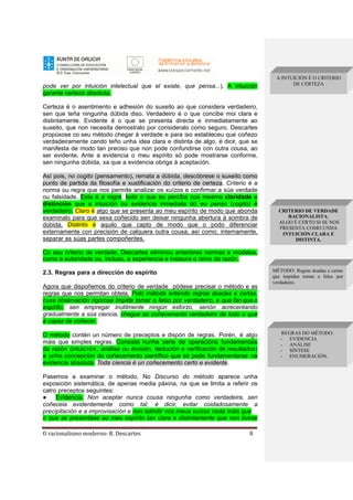 O racionalismo moderno: R. Descartes 8
pode ver por intuición intelectual que el existe, que pensa...). A intuición
garante certeza absoluta.
Certeza é o asentimento e adhesión do suxeito ao que considera verdadeiro,
sen que teña ningunha dúbida diso. Verdadeiro é o que concibe moi clara e
distintamente. Evidente é o que se presenta directa e inmediatamente ao
suxeito, que non necesita demostralo por consideralo como seguro. Descartes
propúxose co seu método chegar á verdade e para iso estableceu que coñezo
verdadeiramente cando teño unha idea clara e distinta de algo, é dicir, que se
manifesta de modo tan preciso que non pode confundirse con outra cousa, ao
ser evidente. Ante a evidencia o meu espírito só pode mostrarse conforme,
sen ningunha dúbida, xa que a evidencia obriga á aceptación.
Así pois, no cogito (pensamento), remata a dúbida, descóbrese o suxeito como
punto de partida da filosofía e xustificación do criterio de certeza. Criterio é a
norma ou regra que nos permite analizar os xuízos e confirmar a súa verdade
ou falsidade. Esta é a regra: todo o que eu perciba coa mesma claridade e
distinción que a intuición ou evidencia inmediata do eu penso (cogito) é
verdadeiro. Claro é algo que se presenta ao meu espírito de modo que abonda
examinalo para que sexa coñecido sen deixar ningunha abertura á sombra de
dúbida. Distinto é aquilo que capto de modo que o podo diferenciar
externamente con precisión de calquera outra cousa, así como, internamente,
separar as súas partes compoñentes.
Co seu criterio de verdade, Descartes eliminou anteriores normas e modelos,
como a autoridade ou, incluso, a experiencia e instaura o reino da razón.
2.3. Regras para a dirección do espírito
Agora que dispoñemos do criterio de verdade pódese precisar o método e as
regras que nos permitan obtela. Polo método entendo regras doadas e certas,
cuxa observación rigorosa impide tomar o falso por verdadeiro, e que fan que o
espírito, sen empregar inutilmente ningún esforzo, senón acrecentando
gradualmente a súa ciencia, chegue ao coñecemento verdadeiro de todo o que
é capaz de coñecer.
O método contén un número de preceptos e dispón de regras. Porén, é algo
máis que simples regras. Consiste nunha serie de operacións fundamentais
da razón (intuición, análise ou división, dedución e verificación de resultados)
e unha concepción do coñecemento científico que só pode fundamentarse na
evidencia absoluta. Toda ciencia é un coñecemento certo e evidente.
Pasemos a examinar o método. No Discurso do método aparece unha
exposición sistemática, de apenas media páxina, na que se limita a referir os
catro preceptos seguintes:
● Evidencia. Non aceptar nunca cousa ningunha como verdadeira, sen
coñecela evidentemente como tal; é dicir, evitar coidadosamente a
precipitación e a improvisación e non admitir nos meus xuízos nada máis que
o que se presentase ao meu espírito tan clara e distintamente que non tivese
A INTUICIÓN É O CRITERIO
DE CERTEZA
CRITERIO DE VERDADE
RACIONALISTA:
ALGO É CERTO SI SE NOS
PRESENTA COMO UNHA
INTUICIÓN CLARA E
DISTINTA.
REGRAS DO MÉTODO:
- EVIDENCIA
- ANÁLISE
- SÍNTESE
- ENUMERACIÓN.
MÉTODO: Regras doadas e certas
que impiden tomar o falso por
verdadeiro.
 