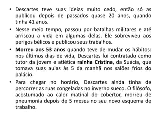 • Descartes teve suas ideias muito cedo, então só as
publicou depois de passados quase 20 anos, quando
tinha 41 anos.
• Nesse meio tempo, passou por batalhas militares e até
arriscou a vida em algumas delas. Ele sobreviveu aos
perigos bélicos e publicou seus trabalhos.
• Morreu aos 53 anos quando teve de mudar os hábitos:
nos últimos dias de vida, Descartes foi contratado como
tutor da jovem e atlética rainha Cristina, da Suécia, que
tomava suas aulas às 5 da manhã nos salões frios do
palácio.
• Para chegar no horário, Descartes ainda tinha de
percorrer as ruas congeladas no inverno sueco. O filósofo,
acostumado ao calor matinal do cobertor, morreu de
pneumonia depois de 5 meses no seu novo esquema de
trabalho.
 