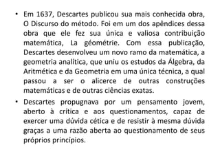 • Em 1637, Descartes publicou sua mais conhecida obra,
O Discurso do método. Foi em um dos apêndices dessa
obra que ele fez sua única e valiosa contribuição
matemática, La géométrie. Com essa publicação,
Descartes desenvolveu um novo ramo da matemática, a
geometria analítica, que uniu os estudos da Álgebra, da
Aritmética e da Geometria em uma única técnica, a qual
passou a ser o alicerce de outras construções
matemáticas e de outras ciências exatas.
• Descartes propugnava por um pensamento jovem,
aberto à crítica e aos questionamentos, capaz de
exercer uma dúvida cética e de resistir à mesma dúvida
graças a uma razão aberta ao questionamento de seus
próprios princípios.
 
