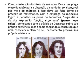 • Como a extensão do título de sua obra, Descartes prega
o uso da razão para a obtenção da verdade, só alcançável
por meio do método. E isso deve ser feito como se
procede na matemática, com o emprego do raciocínio
lógico e dedutivo na prova de teoremas. Surge daí a
clássica expressão "cogito, ergo sum" (penso, logo
existo), começando com a dúvida de Descartes sobre sua
própria existência, mas depois chegando à conclusão que
uma consciência clara de seu pensamento provava sua
própria existência.
 