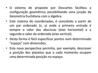 • O sistema de proposto por Descartes facilitou a
configuração geométrica possibilitando uma junção da
Geometria Euclidiana com a álgebra.
• Este sistema de coordenadas, é concebido a partir de
um par ordenado (x, y) onde a primeira entrada é
sempre o valor das abscissas (eixo horizontal) e a
segunda o valor da ordenada (eixo vertical).
• Desta forma é fácil especificar pontos num determinado
“espaço” com dimensões.
• Esta nova perspectiva permitia, por exemplo, descrever
a posição dos planetas que a cada momento ocupam
uma determinada posição no espaço.
 