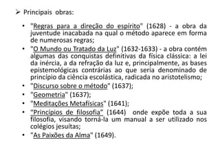  Principais obras:
• "Regras para a direção do espírito" (1628) - a obra da
juventude inacabada na qual o método aparece em forma
de numerosas regras;
• "O Mundo ou Tratado da Luz" (1632-1633) - a obra contém
algumas das conquistas definitivas da física clássica: a lei
da inércia, a da refração da luz e, principalmente, as bases
epistemológicas contrárias ao que seria denominado de
princípio da ciência escolástica, radicada no aristotelismo;
• "Discurso sobre o método" (1637);
• "Geometria" (1637);
• "Meditações Metafísicas" (1641);
• “Princípios de filosofia” (1644) onde expõe toda a sua
filosofia, visando torná-la um manual a ser utilizado nos
colégios jesuítas;
• "As Paixões da Alma" (1649).
 