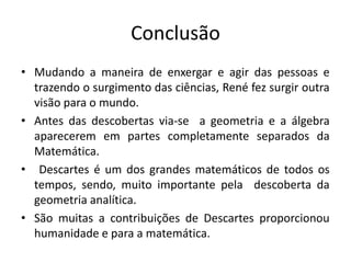 Conclusão
• Mudando a maneira de enxergar e agir das pessoas e
trazendo o surgimento das ciências, René fez surgir outra
visão para o mundo.
• Antes das descobertas via-se a geometria e a álgebra
aparecerem em partes completamente separados da
Matemática.
• Descartes é um dos grandes matemáticos de todos os
tempos, sendo, muito importante pela descoberta da
geometria analítica.
• São muitas a contribuições de Descartes proporcionou
humanidade e para a matemática.
 
