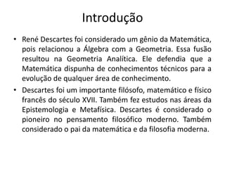 Introdução
• René Descartes foi considerado um gênio da Matemática,
pois relacionou a Álgebra com a Geometria. Essa fusão
resultou na Geometria Analítica. Ele defendia que a
Matemática dispunha de conhecimentos técnicos para a
evolução de qualquer área de conhecimento.
• Descartes foi um importante filósofo, matemático e físico
francês do século XVII. Também fez estudos nas áreas da
Epistemologia e Metafísica. Descartes é considerado o
pioneiro no pensamento filosófico moderno. Também
considerado o pai da matemática e da filosofia moderna.
 