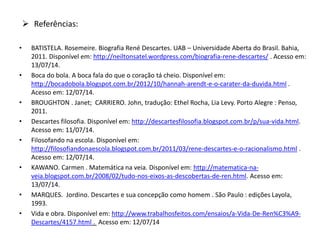 • BATISTELA. Rosemeire. Biografia René Descartes. UAB – Universidade Aberta do Brasil. Bahia,
2011. Disponível em: http://neiltonsatel.wordpress.com/biografia-rene-descartes/ . Acesso em:
13/07/14.
• Boca do bola. A boca fala do que o coração tá cheio. Disponível em:
http://bocadobola.blogspot.com.br/2012/10/hannah-arendt-e-o-carater-da-duvida.html .
Acesso em: 12/07/14.
• BROUGHTON . Janet; CARRIERO. John, tradução: Ethel Rocha, Lia Levy. Porto Alegre : Penso,
2011.
• Descartes filosofia. Disponível em: http://descartesfilosofia.blogspot.com.br/p/sua-vida.html.
Acesso em: 11/07/14.
• Filosofando na escola. Disponível em:
http://filosofiandonaescola.blogspot.com.br/2011/03/rene-descartes-e-o-racionalismo.html .
Acesso em: 12/07/14.
• KAWANO. Carmen . Matemática na veia. Disponível em: http://matematica-na-
veia.blogspot.com.br/2008/02/tudo-nos-eixos-as-descobertas-de-ren.html. Acesso em:
13/07/14.
• MARQUES. Jordino. Descartes e sua concepção como homem . São Paulo : edições Layola,
1993.
• Vida e obra. Disponível em: http://www.trabalhosfeitos.com/ensaios/a-Vida-De-Ren%C3%A9-
Descartes/4157.html . Acesso em: 12/07/14
 Referências:
 