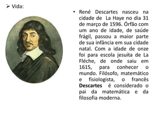 • René Descartes nasceu na
cidade de La Haye no dia 31
de março de 1596. Órfão com
um ano de idade, de saúde
frágil, passou a maior parte
de sua infância em sua cidade
natal. Com a idade de onze
foi para escola jesuíta de La
Fléche, de onde saiu em
1615, para conhecer o
mundo. Filósofo, matemático
e fisiologista, o francês
Descartes é considerado o
pai da matemática e da
filosofia moderna.
 Vida:
 