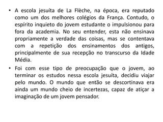 • A escola jesuíta de La Flèche, na época, era reputado
como um dos melhores colégios da França. Contudo, o
espírito inquieto do jovem estudante o impulsionou para
fora da academia. No seu entender, esta não ensinava
propriamente a verdade das coisas, mas se contentava
com a repetição dos ensinamentos dos antigos,
principalmente de sua recepção no transcurso da Idade
Média.
• Foi com esse tipo de preocupação que o jovem, ao
terminar os estudos nessa escola jesuíta, decidiu viajar
pelo mundo. O mundo que então se descortinava era
ainda um mundo cheio de incertezas, capaz de atiçar a
imaginação de um jovem pensador.
 