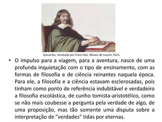 • O impulso para a viagem, para a aventura, nasce de uma
profunda inquietação com o tipo de ensinamento, com as
formas de filosofia e de ciência reinantes naquela época.
Para ele, a filosofia e a ciência estavam esclerosadas, pois
tinham como ponto de referência indubitável e verdadeiro
a filosofia escolástica, de cunho tomista-aristotélico, como
se não mais coubesse a pergunta pela verdade de algo, de
uma proposição, mas tão somente uma disputa sobre a
interpretação de "verdades" tidas por eternas.
Descartes, retratado por Frans Hals. Museu do Louvre, Paris.
 