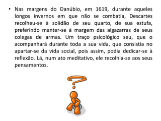 • Nas margens do Danúbio, em 1619, durante aqueles
longos invernos em que não se combatia, Descartes
recolheu-se à solidão de seu quarto, de sua estufa,
preferindo manter-se à margem das algazarras de seus
colegas de armas. Um traço psicológico seu, que o
acompanhará durante toda a sua vida, que consistia no
apartar-se da vida social, pois assim, podia dedicar-se à
reflexão. Lá, num ato meditativo, ele recolhia-se aos seus
pensamentos.
 