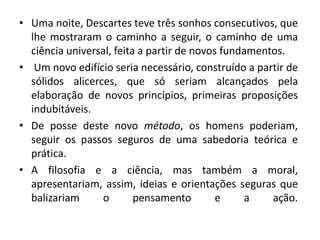 • Uma noite, Descartes teve três sonhos consecutivos, que
lhe mostraram o caminho a seguir, o caminho de uma
ciência universal, feita a partir de novos fundamentos.
• Um novo edifício seria necessário, construído a partir de
sólidos alicerces, que só seriam alcançados pela
elaboração de novos princípios, primeiras proposições
indubitáveis.
• De posse deste novo método, os homens poderiam,
seguir os passos seguros de uma sabedoria teórica e
prática.
• A filosofia e a ciência, mas também a moral,
apresentariam, assim, ideias e orientações seguras que
balizariam o pensamento e a ação.
 
