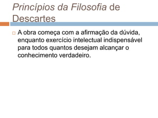 Princípios da Filosofia de 
Descartes 
 A obra começa com a afirmação da dúvida, 
enquanto exercício intelectual indispensável 
para todos quantos desejam alcançar o 
conhecimento verdadeiro. 
 