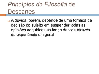 Princípios da Filosofia de 
Descartes 
 A dúvida, porém, depende de uma tomada de 
decisão do sujeito em suspender todas as 
opiniões adquiridas ao longo da vida através 
da experiência em geral. 
 