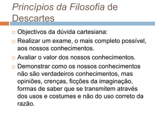 Princípios da Filosofia de 
Descartes 
 Objectivos da dúvida cartesiana: 
 Realizar um exame, o mais completo possível, 
aos nossos conhecimentos. 
 Avaliar o valor dos nossos conhecimentos. 
 Demonstrar como os nossos conhecimentos 
não são verdadeiros conhecimentos, mas 
opiniões, crenças, ficções da imaginação, 
formas de saber que se transmitem através 
dos usos e costumes e não do uso correto da 
razão. 
 