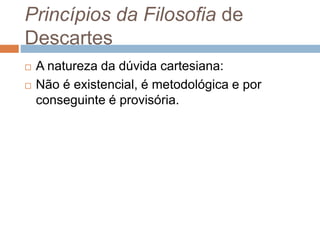 Princípios da Filosofia de 
Descartes 
 A natureza da dúvida cartesiana: 
 Não é existencial, é metodológica e por 
conseguinte é provisória. 
 
