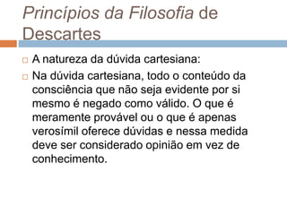 Princípios da Filosofia de 
Descartes 
 A natureza da dúvida cartesiana: 
 Na dúvida cartesiana, todo o conteúdo da 
consciência que não seja evidente por si 
mesmo é negado como válido. O que é 
meramente provável ou o que é apenas 
verosímil oferece dúvidas e nessa medida 
deve ser considerado opinião em vez de 
conhecimento. 
 