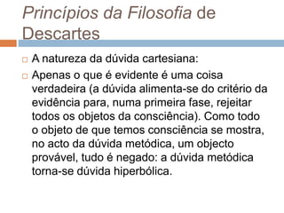 Princípios da Filosofia de 
Descartes 
 A natureza da dúvida cartesiana: 
 Apenas o que é evidente é uma coisa 
verdadeira (a dúvida alimenta-se do critério da 
evidência para, numa primeira fase, rejeitar 
todos os objetos da consciência). Como todo 
o objeto de que temos consciência se mostra, 
no acto da dúvida metódica, um objecto 
provável, tudo é negado: a dúvida metódica 
torna-se dúvida hiperbólica. 
 
