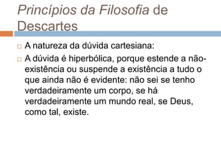 Princípios da Filosofia de 
Descartes 
 A natureza da dúvida cartesiana: 
 A dúvida é hiperbólica, porque estende a não-existência 
ou suspende a existência a tudo o 
que ainda não é evidente: não sei se tenho 
verdadeiramente um corpo, se há 
verdadeiramente um mundo real, se Deus, 
como tal, existe. 
 