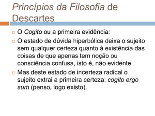 Princípios da Filosofia de 
Descartes 
 O Cogito ou a primeira evidência: 
 O estado de dúvida hiperbólica deixa o sujeito 
sem qualquer certeza quanto à existência das 
coisas de que apenas tem noção ou 
consciência confusa, isto é, não evidente. 
 Mas deste estado de incerteza radical o 
sujeito extrai a primeira certeza: cogito ergo 
sum (penso, logo existo). 
 