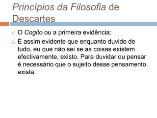 Princípios da Filosofia de 
Descartes 
 O Cogito ou a primeira evidência: 
 É assim evidente que enquanto duvido de 
tudo, eu que não sei se as coisas existem 
efectivamente, existo. Para duvidar ou pensar 
é necessário que o sujeito desse pensamento 
exista. 
 