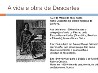 A vida e obra de Descartes 
A 31 de Março de 1596 nasce 
René Descartes na cidade francesa de 
La Haye. 
Aos dez anos (1606) entra para o 
colégio jesuíta de La Flèche, onde 
Estuda Humanidades (Gramática, Retórica 
e Filosofia), Matemática e Física. 
Em 1644 publica em Amsterdão os Princípios 
da Filosofia: livro didáctico que tem como 
objectivo sintetizar a sua filosofia e 
introduzi-la nas escolas. 
Em 1649 vai viver para a Suécia a convite da 
Rainha Cristina. 
Morre em 1650 vítima de pneumonia, na cidade 
de Estocolmo, Suécia. 
 