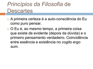 Princípios da Filosofia de 
Descartes 
 A primeira certeza é a auto-consciência do Eu 
como puro pensar. 
 O Eu é, ao mesmo tempo, a primeira coisa 
que existe de evidente (depois da dúvida) e o 
primeiro pensamento verdadeiro. Coincidência 
entre essência e existência no cogito ergo 
sum. 
 