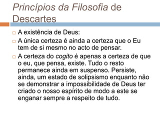 Princípios da Filosofia de 
Descartes 
 A existência de Deus: 
 A única certeza é ainda a certeza que o Eu 
tem de si mesmo no acto de pensar. 
 A certeza do cogito é apenas a certeza de que 
o eu, que pensa, existe. Tudo o resto 
permanece ainda em suspenso. Persiste, 
ainda, um estado de solipsismo enquanto não 
se demonstrar a impossibilidade de Deus ter 
criado o nosso espírito de modo a este se 
enganar sempre a respeito de tudo. 
 