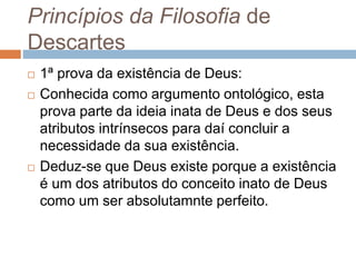 Princípios da Filosofia de 
Descartes 
 1ª prova da existência de Deus: 
 Conhecida como argumento ontológico, esta 
prova parte da ideia inata de Deus e dos seus 
atributos intrínsecos para daí concluir a 
necessidade da sua existência. 
 Deduz-se que Deus existe porque a existência 
é um dos atributos do conceito inato de Deus 
como um ser absolutamnte perfeito. 
 