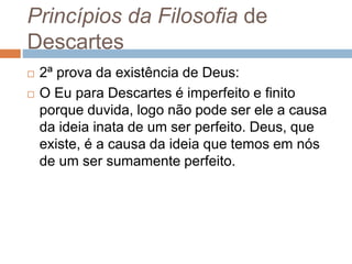 Princípios da Filosofia de 
Descartes 
 2ª prova da existência de Deus: 
 O Eu para Descartes é imperfeito e finito 
porque duvida, logo não pode ser ele a causa 
da ideia inata de um ser perfeito. Deus, que 
existe, é a causa da ideia que temos em nós 
de um ser sumamente perfeito. 
 