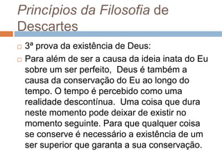Princípios da Filosofia de 
Descartes 
 3ª prova da existência de Deus: 
 Para além de ser a causa da ideia inata do Eu 
sobre um ser perfeito, Deus é também a 
causa da conservação do Eu ao longo do 
tempo. O tempo é percebido como uma 
realidade descontínua. Uma coisa que dura 
neste momento pode deixar de existir no 
momento seguinte. Para que qualquer coisa 
se conserve é necessário a existência de um 
ser superior que garanta a sua conservação. 
 