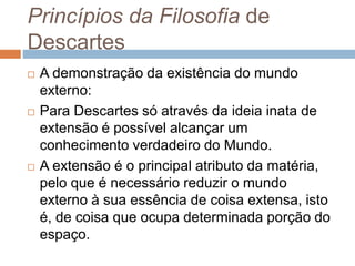 Princípios da Filosofia de 
Descartes 
 A demonstração da existência do mundo 
externo: 
 Para Descartes só através da ideia inata de 
extensão é possível alcançar um 
conhecimento verdadeiro do Mundo. 
 A extensão é o principal atributo da matéria, 
pelo que é necessário reduzir o mundo 
externo à sua essência de coisa extensa, isto 
é, de coisa que ocupa determinada porção do 
espaço. 
