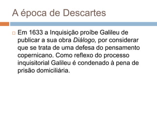 A época de Descartes 
 Em 1633 a Inquisição proíbe Galileu de 
publicar a sua obra Diálogo, por considerar 
que se trata de uma defesa do pensamento 
copernicano. Como reflexo do processo 
inquisitorial Galileu é condenado à pena de 
prisão domiciliária. 
 
