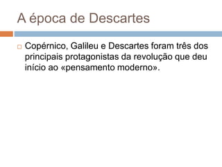 A época de Descartes 
 Copérnico, Galileu e Descartes foram três dos 
principais protagonistas da revolução que deu 
início ao «pensamento moderno». 
 