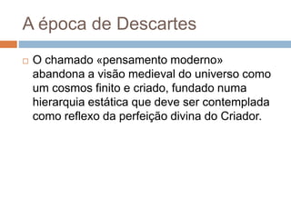 A época de Descartes 
 O chamado «pensamento moderno» 
abandona a visão medieval do universo como 
um cosmos finito e criado, fundado numa 
hierarquia estática que deve ser contemplada 
como reflexo da perfeição divina do Criador. 
 