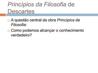 Princípios da Filosofia de 
Descartes 
 A questão central da obra Princípios da 
Filosofia: 
 Como podemos alcançar o conhecimento 
verdadeiro? 
 