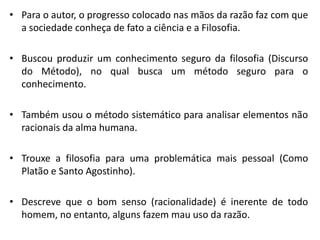 •Para o autor, o progresso colocado nas mãos da razão faz com que a sociedade conheça de fato a ciência e a Filosofia. 
•Buscou produzir um conhecimento seguro da filosofia (Discurso do Método), no qual busca um método seguro para o conhecimento. 
•Também usou o método sistemático para analisar elementos não racionais da alma humana. 
•Trouxe a filosofia para uma problemática mais pessoal (Como Platão e Santo Agostinho). 
•Descreve que o bom senso (racionalidade) é inerente de todo homem, no entanto, alguns fazem mau uso da razão.  