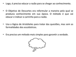 •Logo, é preciso educar a razão para se chegar ao conhecimento. 
•O Objetivo de Descartes era reformular a maneira pela qual se produzia conhecimento em sua época. O método é que vai educar e indicar o caminho para a razão. 
•Usa a lógica de Aristóteles para tratar das questões, mas sem as formalidades dos escolásticos. 
•Era preciso um método mais simples para garantir a verdade.  