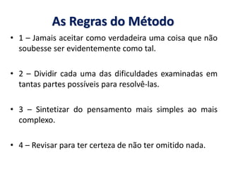 As Regras do Método 
•1 – Jamais aceitar como verdadeira uma coisa que não soubesse ser evidentemente como tal. 
•2 – Dividir cada uma das dificuldades examinadas em tantas partes possíveis para resolvê-las. 
•3 – Sintetizar do pensamento mais simples ao mais complexo. 
•4 – Revisar para ter certeza de não ter omitido nada.  