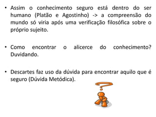 •Assim o conhecimento seguro está dentro do ser humano (Platão e Agostinho) -> a compreensão do mundo só viria após uma verificação filosófica sobre o próprio sujeito. 
•Como encontrar o alicerce do conhecimento? Duvidando. 
•Descartes faz uso da dúvida para encontrar aquilo que é seguro (Dúvida Metódica).  