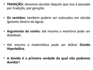 •TRADIÇÃO: devemos duvidar daquilo que nos é passado por tradição, por geração. 
•Os sentidos: também podem ser colocados em dúvida (graveto dentro da água). 
•Argumento do sonho: até mesmo a memória pode ser dubitável. 
•Até mesmo a matemática pode ser dúbia! Dúvida Hiperbólica. 
•A dúvida é a primeira verdade da qual não podemos duvidar!  