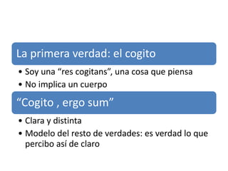 La primera verdad: el cogito
• Soy una “res cogitans”, una cosa que piensa
• No implica un cuerpo
“Cogito , ergo sum”
• Clara y distinta
• Modelo del resto de verdades: es verdad lo que
percibo así de claro
 