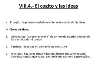 VIII.4.- El cogito y las ideas
• El cogito : la primera verdad y el criterio de verdad de las ideas
 Clases de ideas:
1. Adventicias: “parecen provenir” de un mundo exterior a través de
los sentidos de mi cuerpo
2. Facticias: ideas que mi pensamiento construye
3. Innatas: si hay ideas claras y distintas tienen que venir de aquí.
Son ideas con las que nazco: pensamiento, existencia, perfección…
 