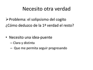 Necesito otra verdad
Problema: el solipsismo del cogito
¿Cómo deduzco de la 1ª verdad el resto?
• Necesito una idea-puente
– Clara y distinta
– Que me permita seguir progresando
 